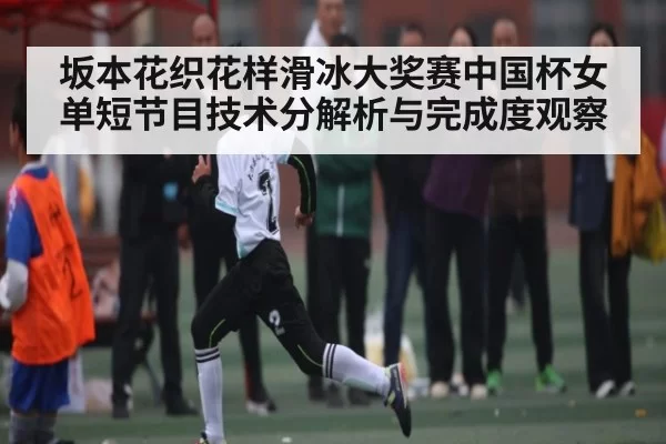 坂本花织花样滑冰大奖赛中国杯女单短节目技术分解析与完成度观察